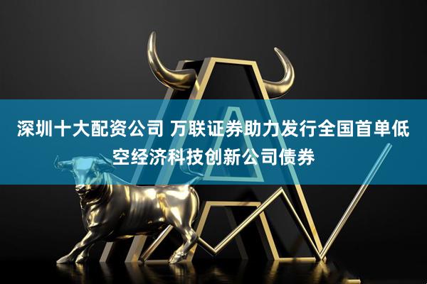 深圳十大配资公司 万联证券助力发行全国首单低空经济科技创新公司债券