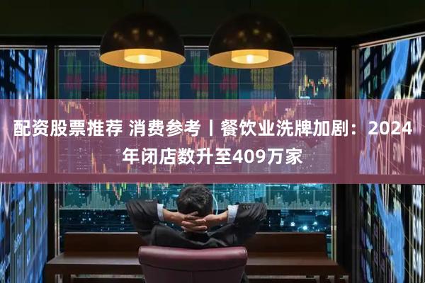 配资股票推荐 消费参考丨餐饮业洗牌加剧：2024年闭店数升至409万家